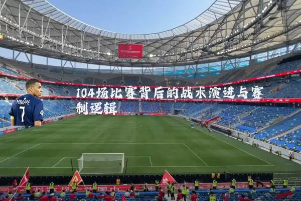 104场比赛背后的战术演进与赛制逻辑